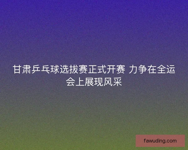 甘肃乒乓球选拔赛正式开赛 力争在全运会上展现风采