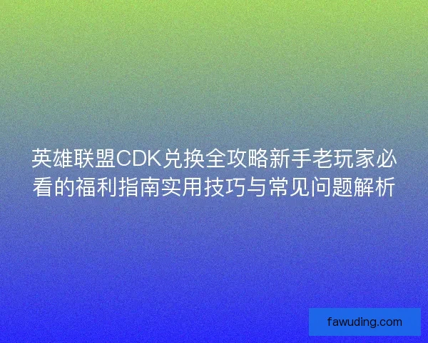 英雄联盟CDK兑换全攻略新手老玩家必看的福利指南实用技巧与常见问题解析