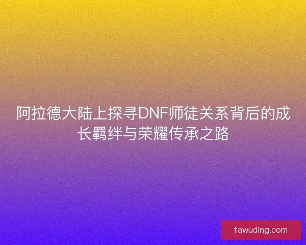 阿拉德大陆上探寻DNF师徒关系背后的成长羁绊与荣耀传承之路