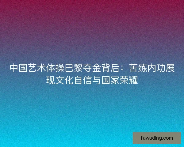 中国艺术体操巴黎夺金背后：苦练内功展现文化自信与国家荣耀