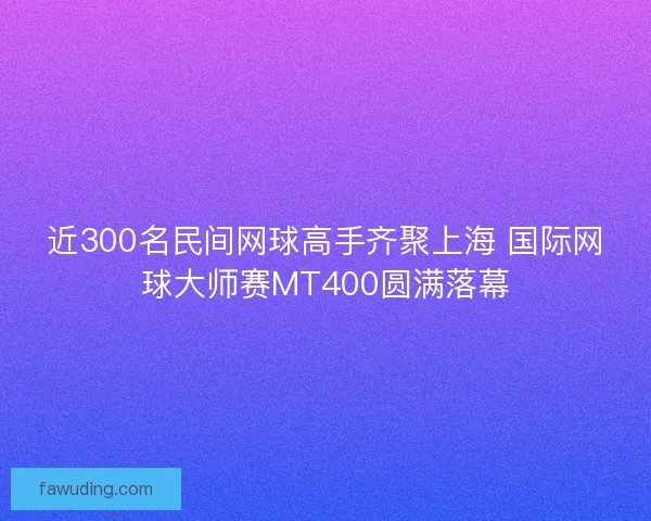 近300名民间网球高手齐聚上海 国际网球大师赛MT400圆满落幕