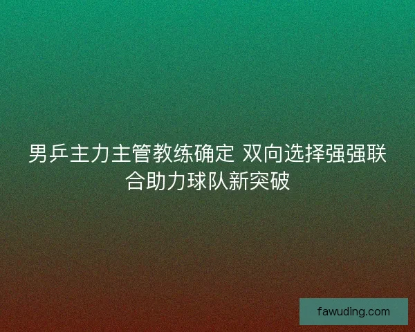 男乒主力主管教练确定 双向选择强强联合助力球队新突破