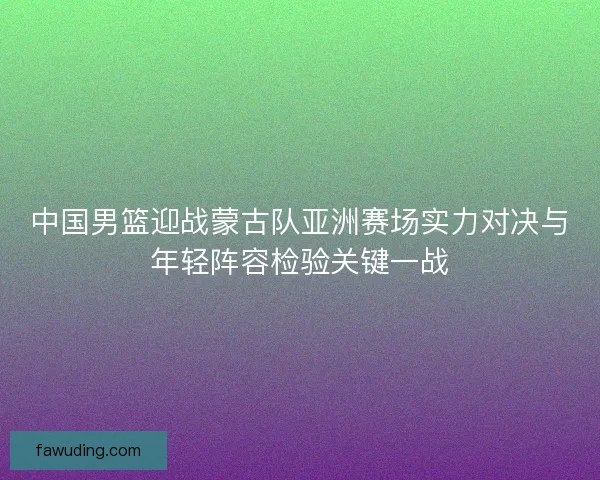 中国男篮迎战蒙古队亚洲赛场实力对决与年轻阵容检验关键一战