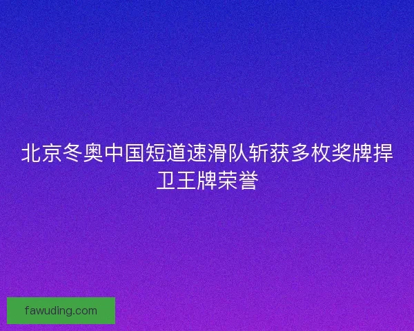 北京冬奥中国短道速滑队斩获多枚奖牌捍卫王牌荣誉