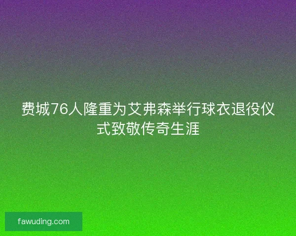 费城76人隆重为艾弗森举行球衣退役仪式致敬传奇生涯