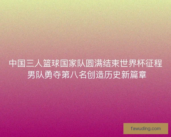 中国三人篮球国家队圆满结束世界杯征程 男队勇夺第八名创造历史新篇章