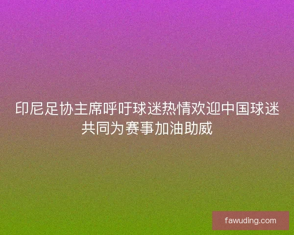 印尼足协主席呼吁球迷热情欢迎中国球迷共同为赛事加油助威