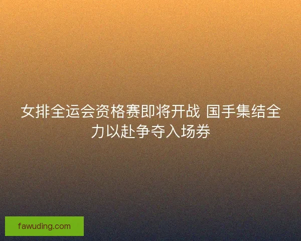 女排全运会资格赛即将开战 国手集结全力以赴争夺入场券