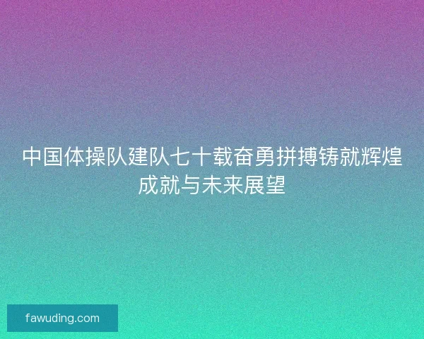 中国体操队建队七十载奋勇拼搏铸就辉煌成就与未来展望