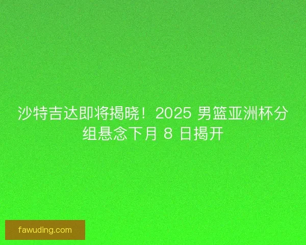 沙特吉达即将揭晓！2025 男篮亚洲杯分组悬念下月 8 日揭开
