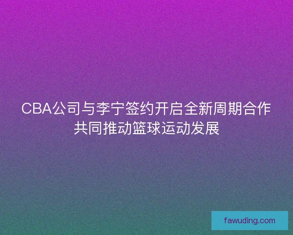 CBA公司与李宁签约开启全新周期合作共同推动篮球运动发展