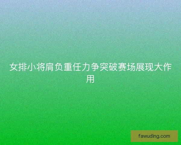 女排小将肩负重任力争突破赛场展现大作用